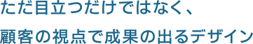 ただ目立つだけではなく、顧客の視点で成果の出るデザイン