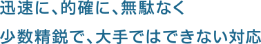 迅速に、的確に、無駄なく 少数精鋭で、大手ではできない対応