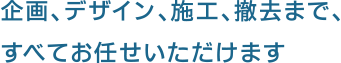 企画、デザイン、施工、撤去まで、すべてお任せいただけます