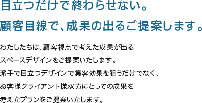 目立つだけで終わらせない。顧客目線で、成果の出るご提案します。 - わたしたちは、顧客視点で考えた成果が出るスペースデザインをご提案いたします。派手で目立つデザインで集客効果を狙うだけでなく、お客様クライアント様双方にとっての成果を
考えたプランをご提案いたします。